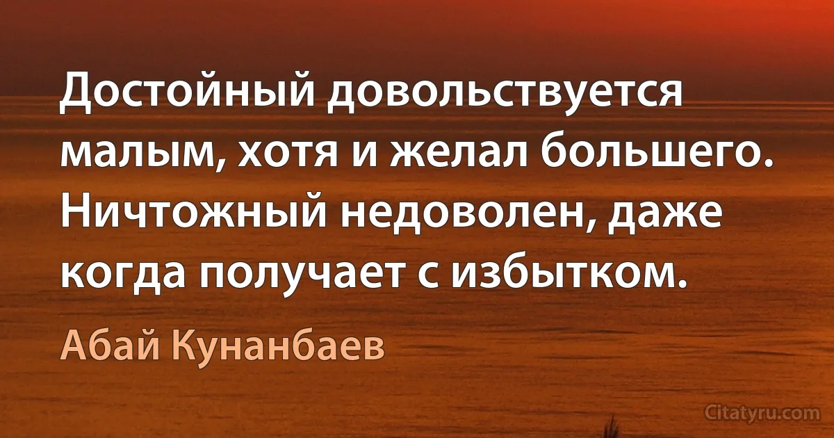 Достойный довольствуется малым, хотя и желал большего. Ничтожный недоволен, даже когда получает с избытком. (Абай Кунанбаев)