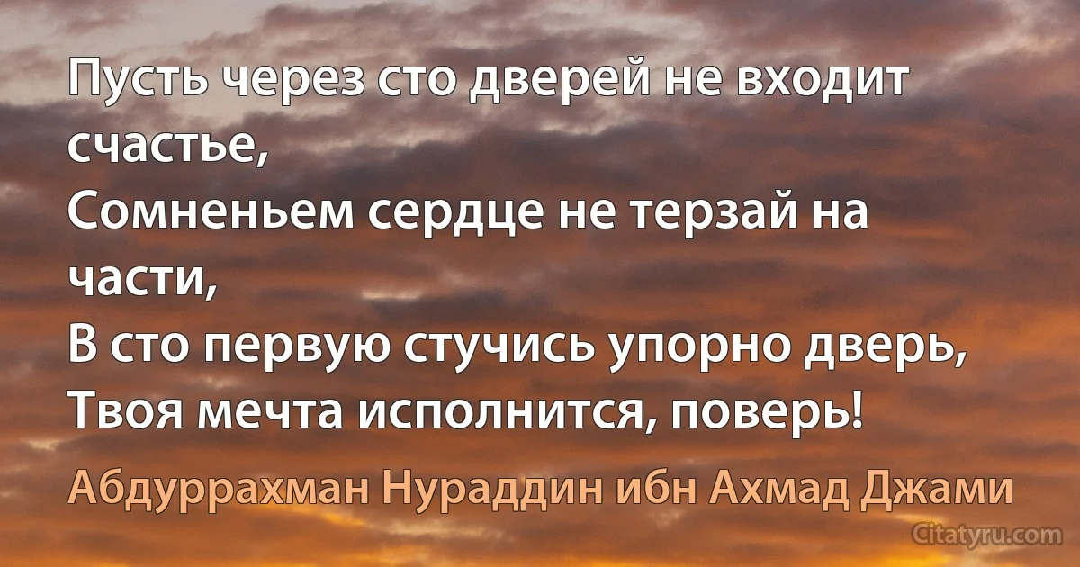 Пусть через сто дверей не входит счастье,
Сомненьем сердце не терзай на части,
В сто первую стучись упорно дверь,
Твоя мечта исполнится, поверь! (Абдуррахман Нураддин ибн Ахмад Джами)