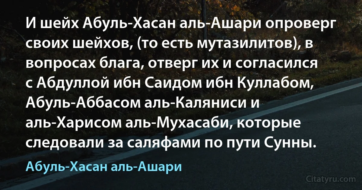 И шейх Абуль-Хасан аль-Ашари опроверг своих шейхов, (то есть мутазилитов), в вопросах блага, отверг их и согласился с Абдуллой ибн Саидом ибн Куллабом, Абуль-Аббасом аль-Каляниси и аль-Харисом аль-Мухасаби, которые следовали за саляфами по пути Сунны. (Абуль-Хасан аль-Ашари)