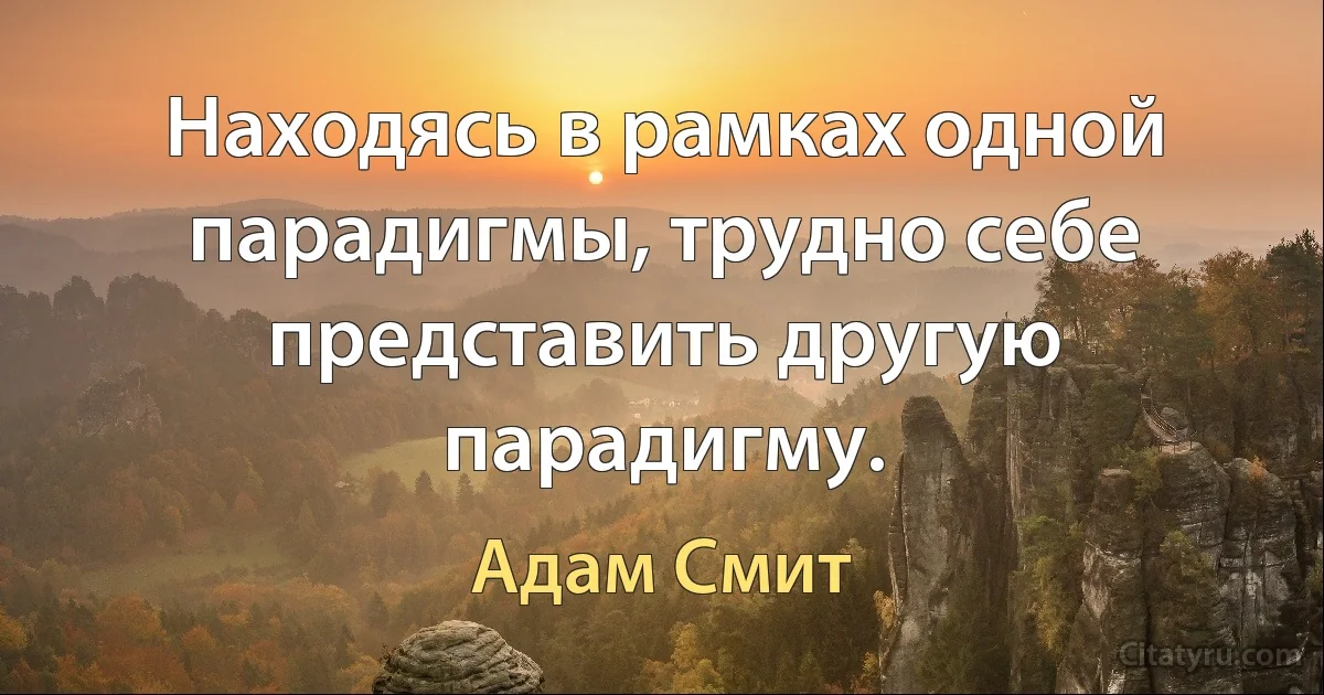 Находясь в рамках одной парадигмы, трудно себе представить другую парадигму. (Адам Смит)