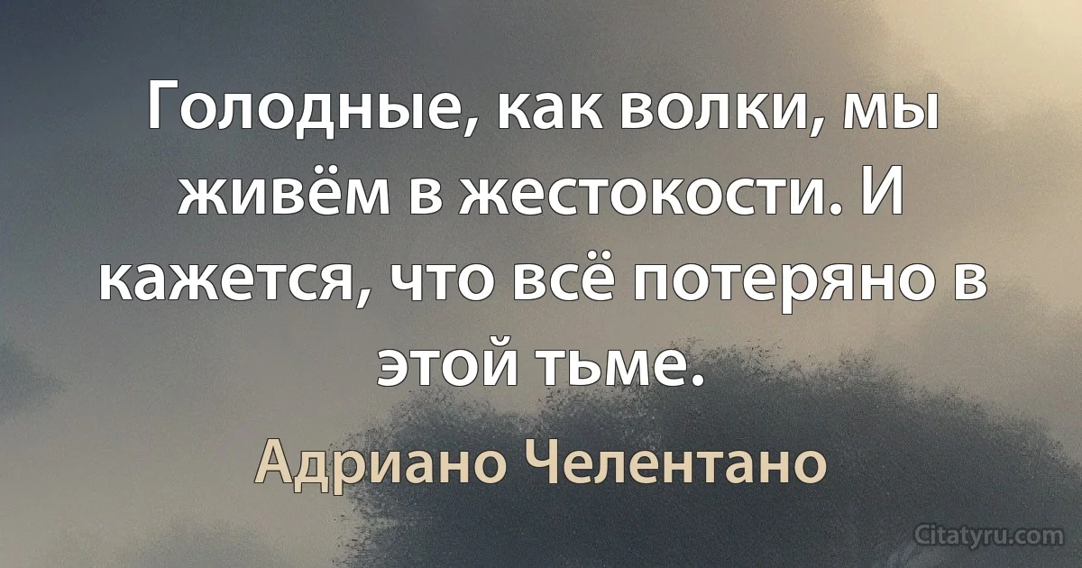 Голодные, как волки, мы живём в жестокости. И кажется, что всё потеряно в этой тьме. (Адриано Челентано)