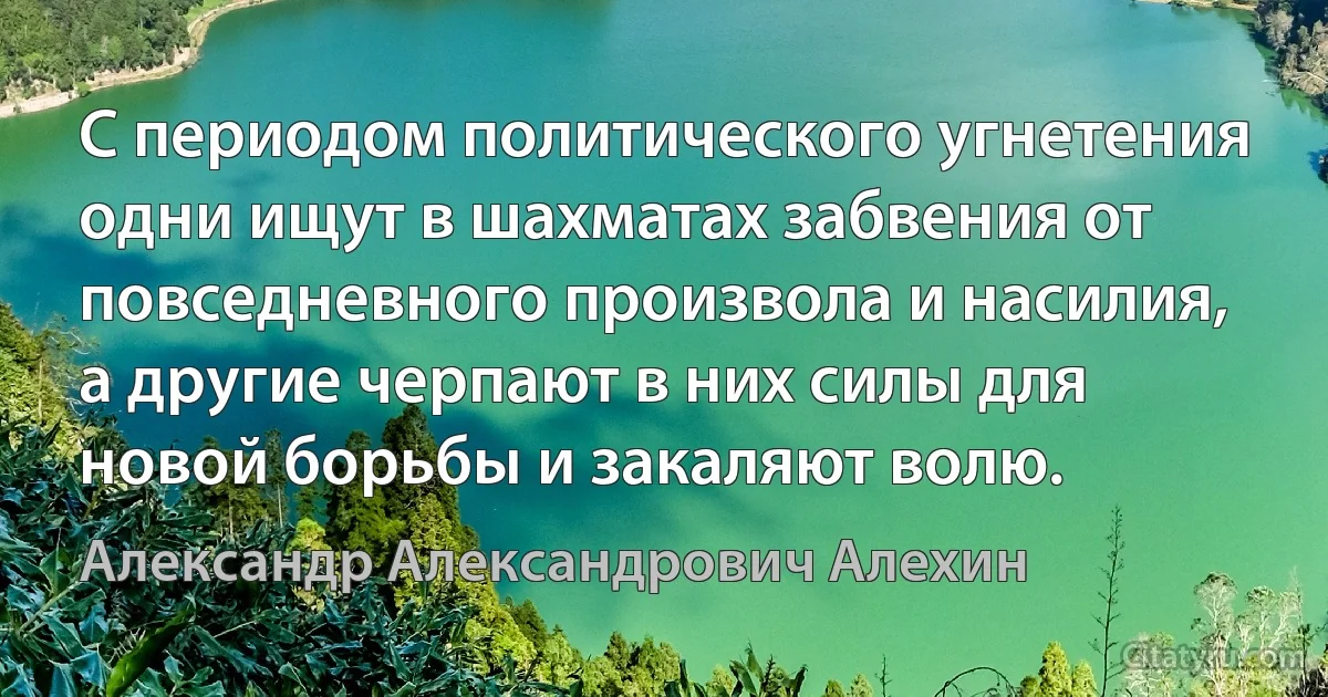 С периодом политического угнетения одни ищут в шахматах забвения от повседневного произвола и насилия, а другие черпают в них силы для новой борьбы и закаляют волю. (Александр Александрович Алехин)