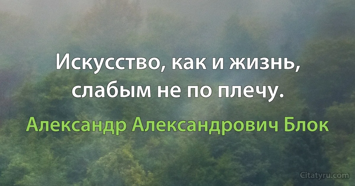 Искусство, как и жизнь, слабым не по плечу. (Александр Александрович Блок)