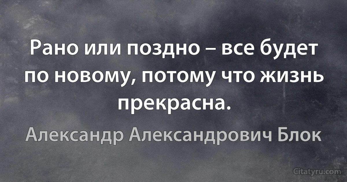 Рано или поздно – все будет по новому, потому что жизнь прекрасна. (Александр Александрович Блок)