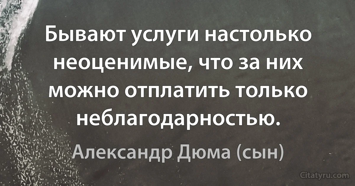 Бывают услуги настолько неоценимые, что за них можно отплатить только неблагодарностью. (Александр Дюма (сын))