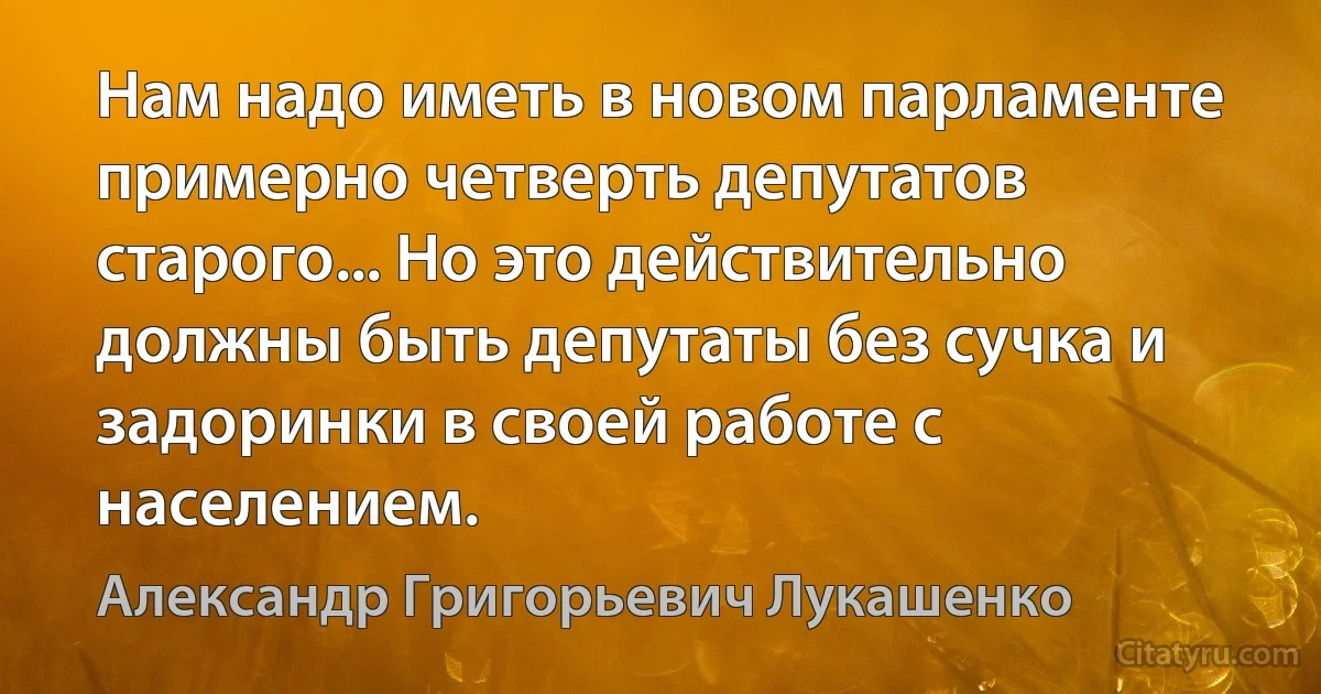 Нам надо иметь в новом парламенте примерно четверть депутатов старого... Но это действительно должны быть депутаты без сучка и задоринки в своей работе с населением. (Александр Григорьевич Лукашенко)