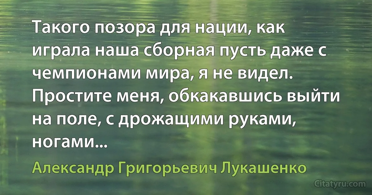 Такого позора для нации, как играла наша сборная пусть даже с чемпионами мира, я не видел. Простите меня, обкакавшись выйти на поле, с дрожащими руками, ногами... (Александр Григорьевич Лукашенко)