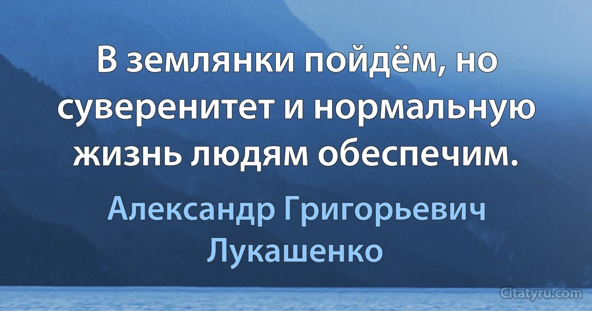 В землянки пойдём, но суверенитет и нормальную жизнь людям обеспечим. (Александр Григорьевич Лукашенко)