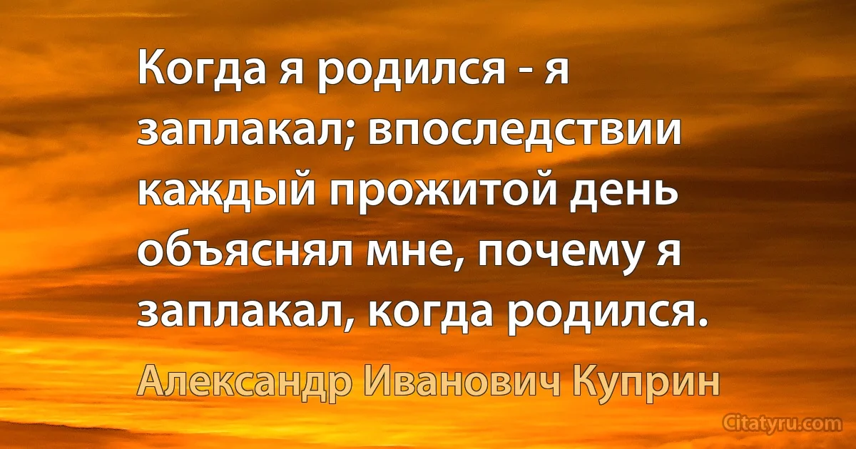 Когда я родился - я заплакал; впоследствии каждый прожитой день объяснял мне, почему я заплакал, когда родился. (Александр Иванович Куприн)