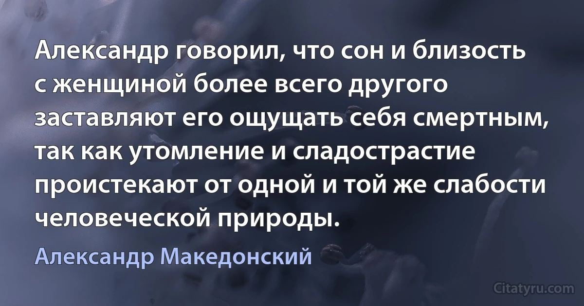 Александр говорил, что сон и близость с женщиной более всего другого заставляют его ощущать себя смертным, так как утомление и сладострастие проистекают от одной и той же слабости человеческой природы. (Александр Македонский)