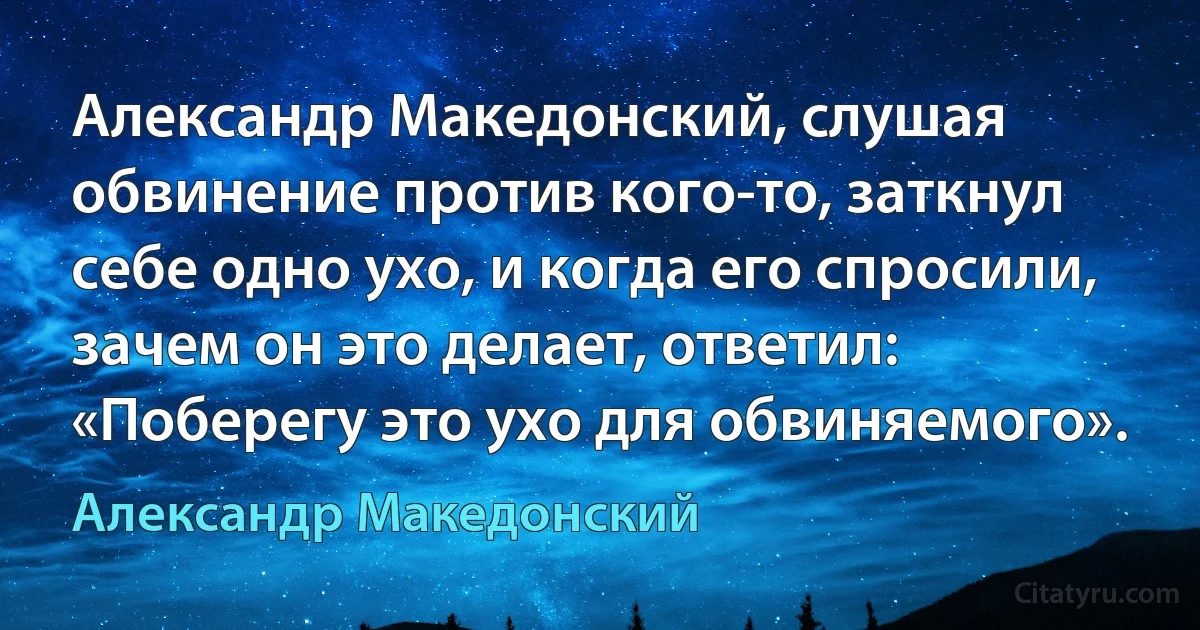 Александр Македонский, слушая обвинение против кого-то, заткнул себе одно ухо, и когда его спросили, зачем он это делает, ответил: «Поберегу это ухо для обвиняемого». (Александр Македонский)