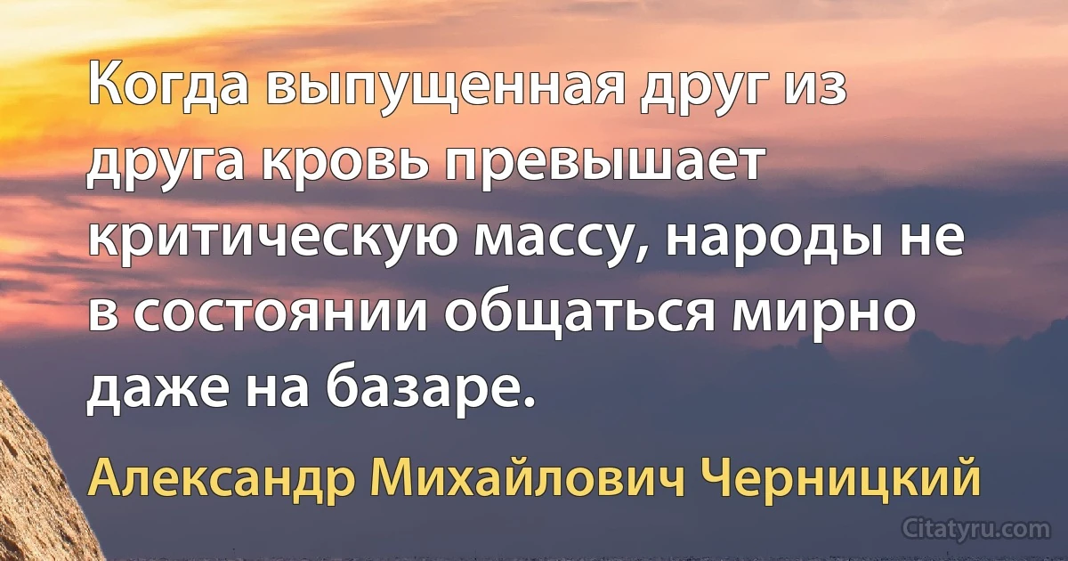 Когда выпущенная друг из друга кровь превышает критическую массу, народы не в состоянии общаться мирно даже на базаре. (Александр Михайлович Черницкий)