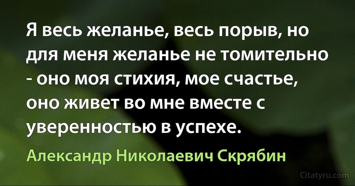 Я весь желанье, весь порыв, но для меня желанье не томительно - оно моя стихия, мое счастье, оно живет во мне вместе с уверенностью в успехе. (Александр Николаевич Скрябин)