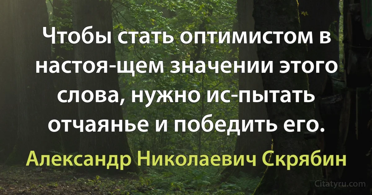 Чтобы стать оптимистом в настоя­щем значении этого слова, нужно ис­пытать отчаянье и победить его. (Александр Николаевич Скрябин)