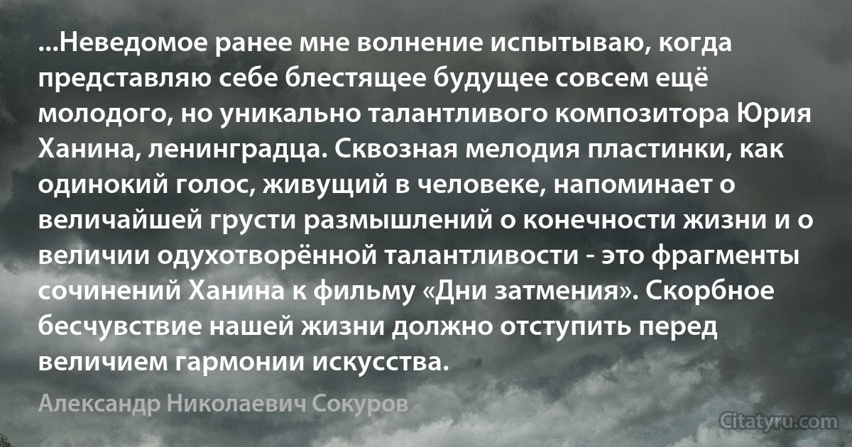 ...Неведомое ранее мне волнение испытываю, когда представляю себе блестящее будущее совсем ещё молодого, но уникально талантливого композитора Юрия Ханина, ленинградца. Сквозная мелодия пластинки, как одинокий голос, живущий в человеке, напоминает о величайшей грусти размышлений о конечности жизни и о величии одухотворённой талантливости - это фрагменты сочинений Ханина к фильму «Дни затмения». Скорбное бесчувствие нашей жизни должно отступить перед величием гармонии искусства. (Александр Николаевич Сокуров)