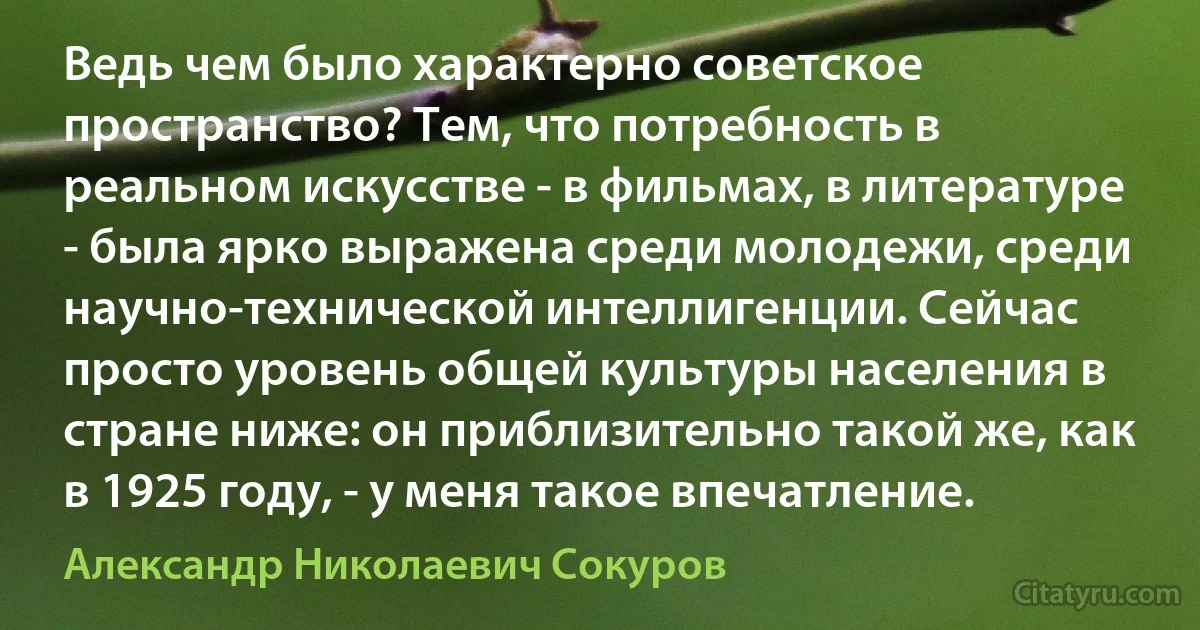 Ведь чем было характерно советское пространство? Тем, что потребность в реальном искусстве - в фильмах, в литературе - была ярко выражена среди молодежи, среди научно-технической интеллигенции. Сейчас просто уровень общей культуры населения в стране ниже: он приблизительно такой же, как в 1925 году, - у меня такое впечатление. (Александр Николаевич Сокуров)