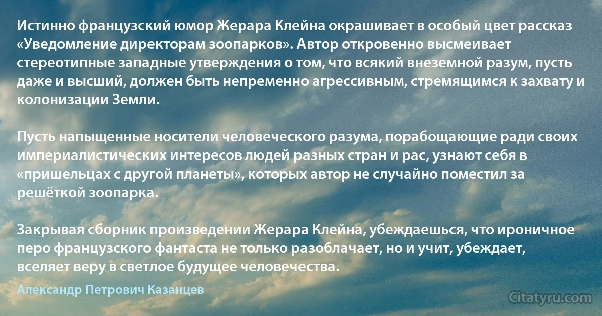 Истинно французский юмор Жерара Клейна окрашивает в особый цвет рассказ «Уведомление директорам зоопарков». Автор откровенно высмеивает стереотипные западные утверждения о том, что всякий внеземной разум, пусть даже и высший, должен быть непременно агрессивным, стремящимся к захвату и колонизации Земли.

Пусть напыщенные носители человеческого разума, порабощающие ради своих империалистических интересов людей разных стран и рас, узнают себя в «пришельцах с другой планеты», которых автор не случайно поместил за решёткой зоопарка.

Закрывая сборник произведении Жерара Клейна, убеждаешься, что ироничное перо французского фантаста не только разоблачает, но и учит, убеждает, вселяет веру в светлое будущее человечества. (Александр Петрович Казанцев)