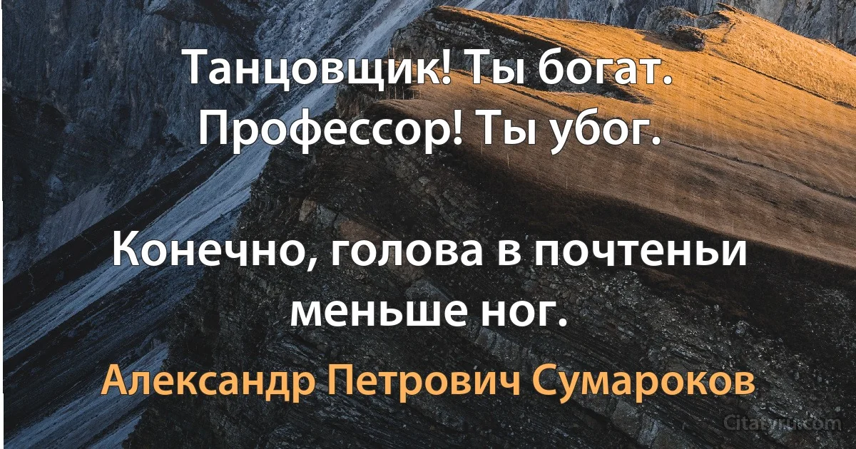 Танцовщик! Ты богат. Профессор! Ты убог.

Конечно, голова в почтеньи меньше ног. (Александр Петрович Сумароков)