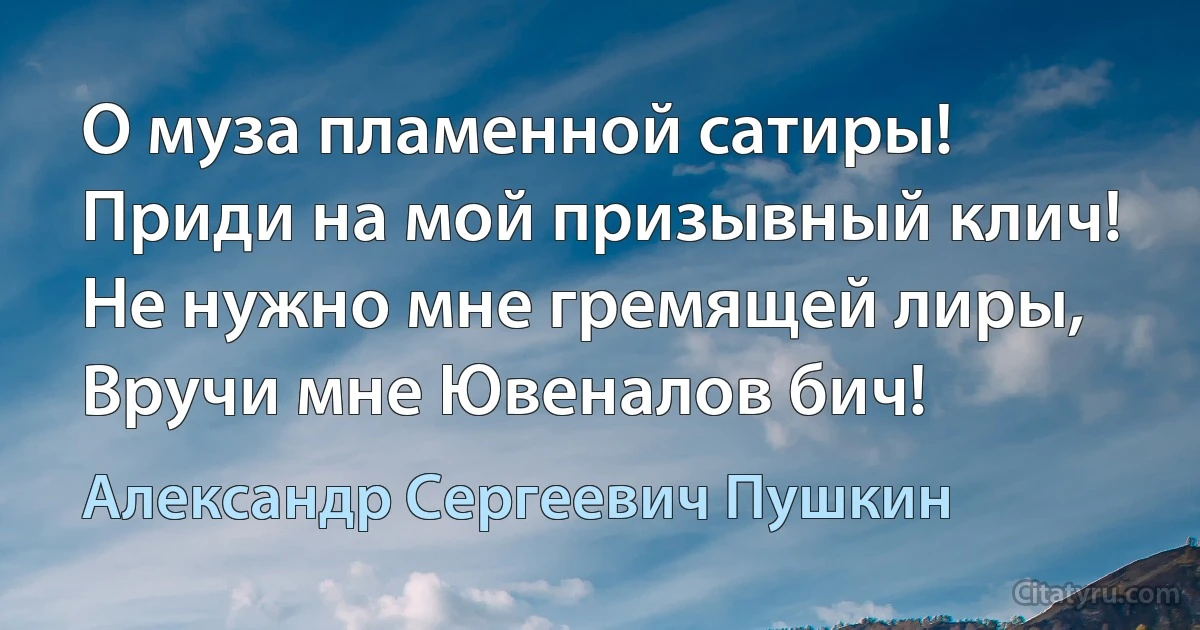 О муза пламенной сатиры!
Приди на мой призывный клич!
Не нужно мне гремящей лиры,
Вручи мне Ювеналов бич! (Александр Сергеевич Пушкин)