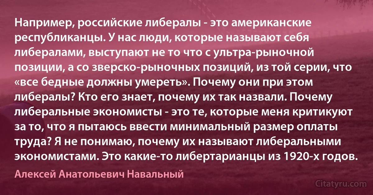 Например, российские либералы - это американские республиканцы. У нас люди, которые называют себя либералами, выступают не то что с ультра-рыночной позиции, а со зверско-рыночных позиций, из той серии, что «все бедные должны умереть». Почему они при этом либералы? Кто его знает, почему их так назвали. Почему либеральные экономисты - это те, которые меня критикуют за то, что я пытаюсь ввести минимальный размер оплаты труда? Я не понимаю, почему их называют либеральными экономистами. Это какие-то либертарианцы из 1920-х годов. (Алексей Анатольевич Навальный)