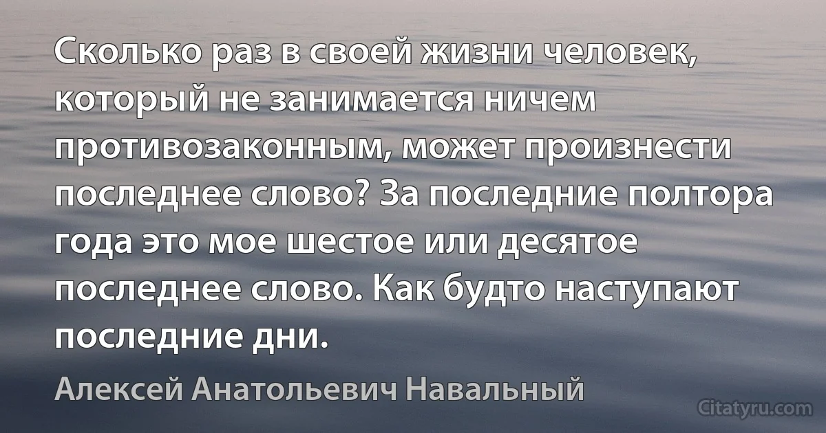 Сколько раз в своей жизни человек, который не занимается ничем противозаконным, может произнести последнее слово? За последние полтора года это мое шестое или десятое последнее слово. Как будто наступают последние дни. (Алексей Анатольевич Навальный)