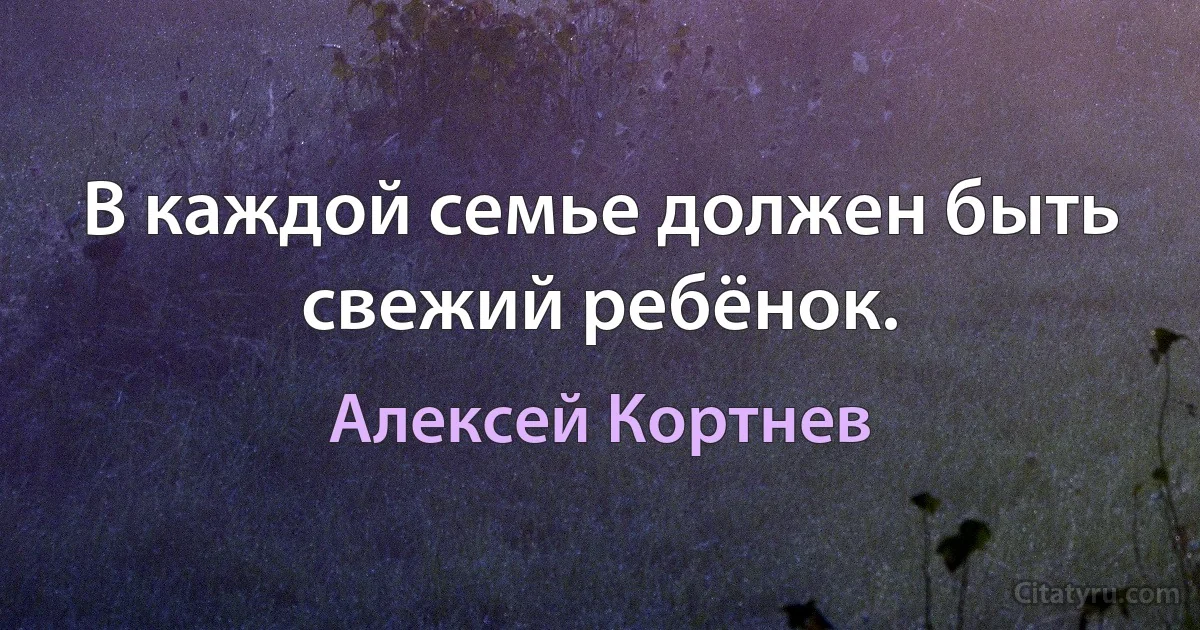 В каждой семье должен быть свежий ребёнок. (Алексей Кортнев)