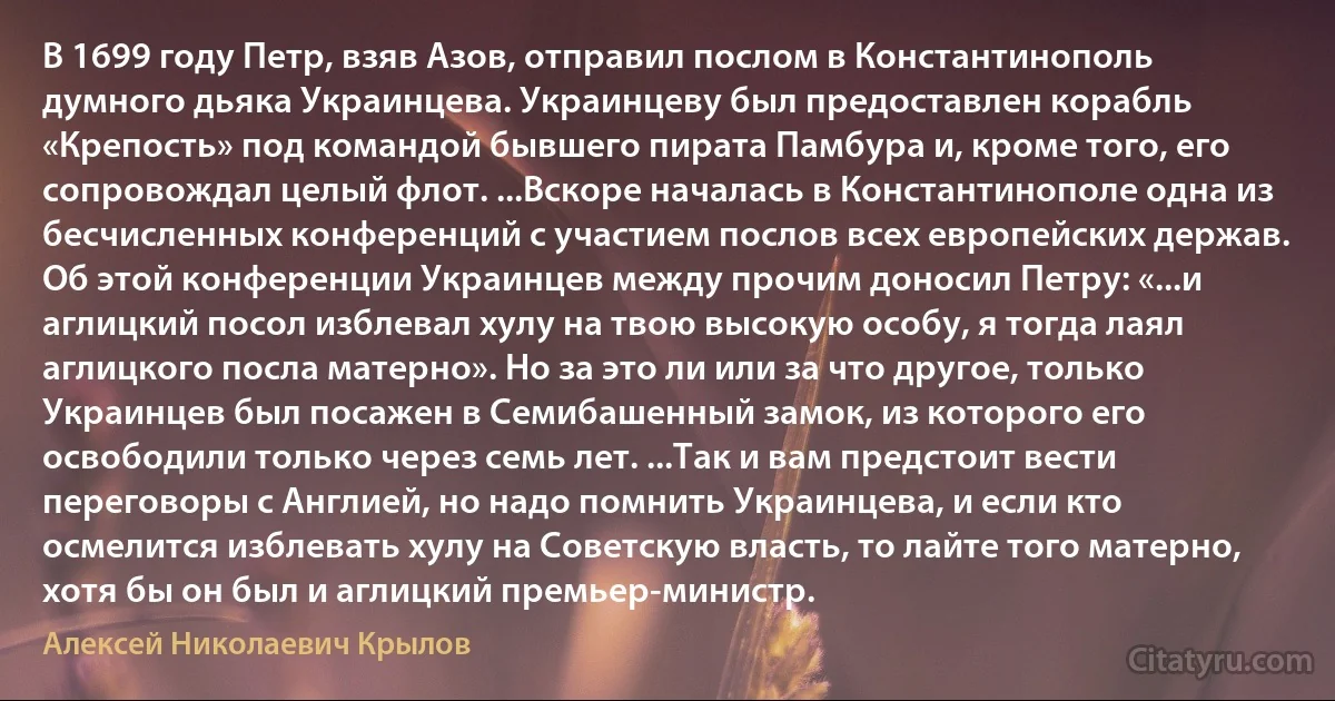 В 1699 году Петр, взяв Азов, отправил послом в Константинополь думного дьяка Украинцева. Украинцеву был предоставлен корабль «Крепость» под командой бывшего пирата Памбура и, кроме того, его сопровождал целый флот. ...Вскоре началась в Константинополе одна из бесчисленных конференций с участием послов всех европейских держав. Об этой конференции Украинцев между прочим доносил Петру: «...и аглицкий посол изблевал хулу на твою высокую особу, я тогда лаял аглицкого посла матерно». Но за это ли или за что другое, только Украинцев был посажен в Семибашенный замок, из которого его освободили только через семь лет. ...Так и вам предстоит вести переговоры с Англией, но надо помнить Украинцева, и если кто осмелится изблевать хулу на Советскую власть, то лайте того матерно, хотя бы он был и аглицкий премьер-министр. (Алексей Николаевич Крылов)