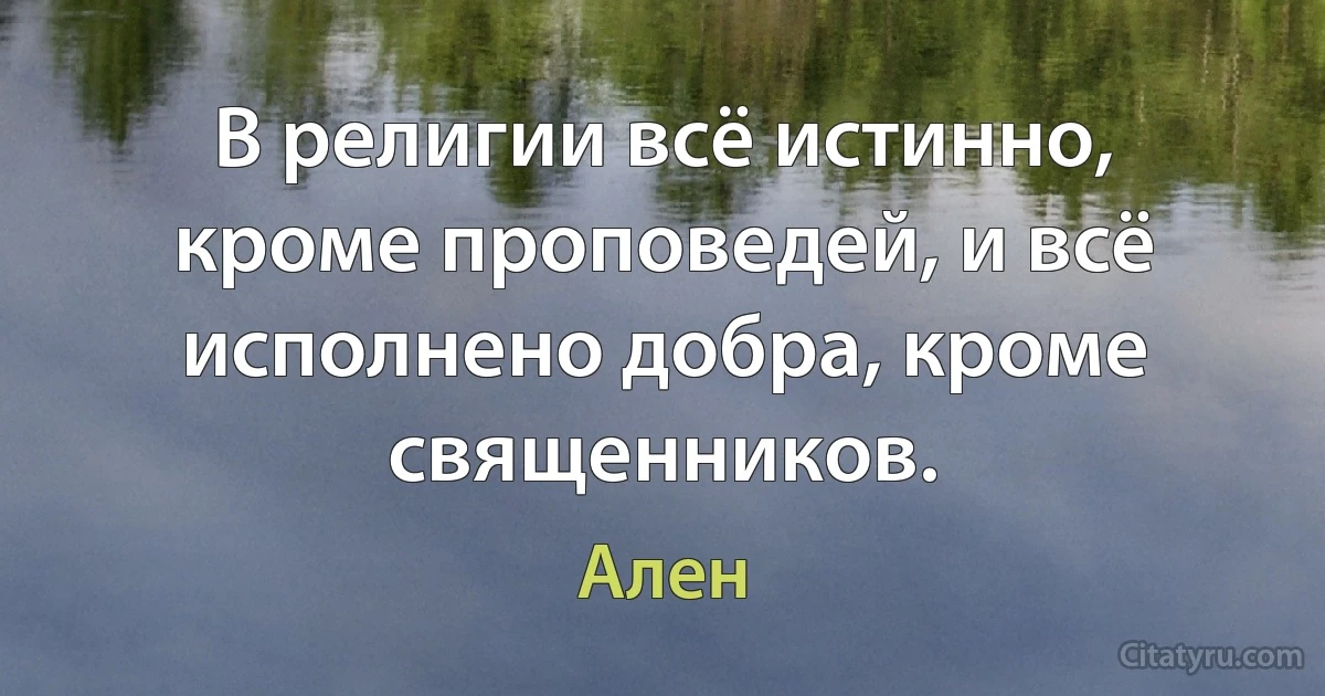 В религии всё истинно, кроме проповедей, и всё исполнено добра, кроме священников. (Ален)