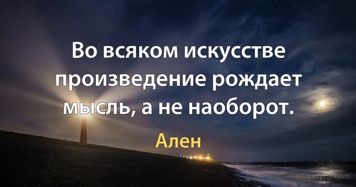 Во всяком искусстве произведение рождает мысль, а не наоборот. (Ален)