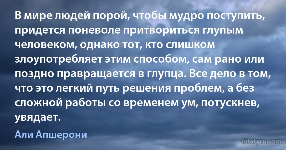 В мире людей порой, чтобы мудро поступить, придется поневоле притвориться глупым человеком, однако тот, кто слишком злоупотребляет этим способом, сам рано или поздно правращается в глупца. Все дело в том, что это легкий путь решения проблем, а без сложной работы со временем ум, потускнев, увядает. (Али Апшерони)