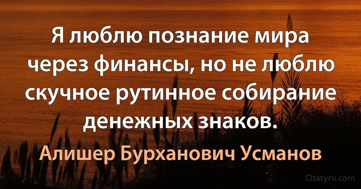 Я люблю познание мира через финансы, но не люблю скучное рутинное собирание денежных знаков. (Алишер Бурханович Усманов)