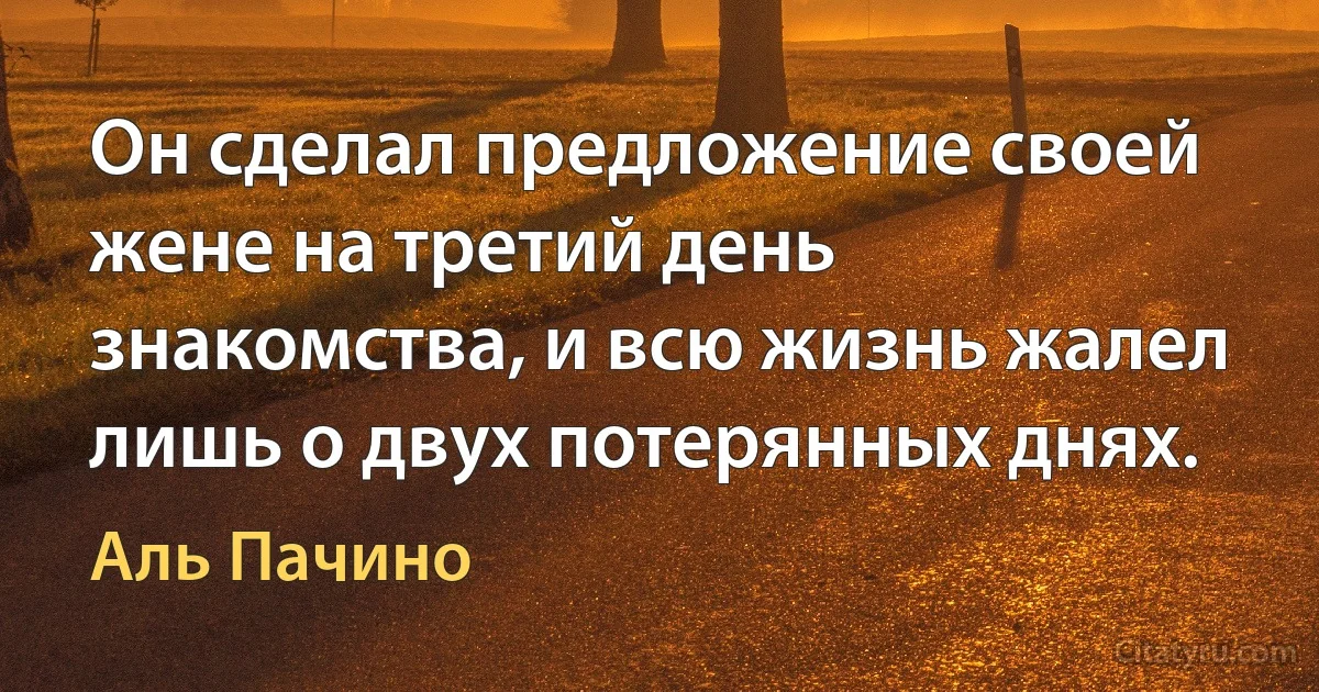 Он сделал предложение своей жене на третий день знакомства, и всю жизнь жалел лишь о двух потерянных днях. (Аль Пачино)