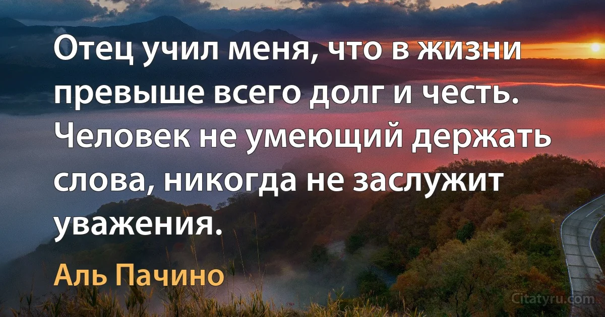 Отец учил меня, что в жизни превыше всего долг и честь. Человек не умеющий держать слова, никогда не заслужит уважения. (Аль Пачино)