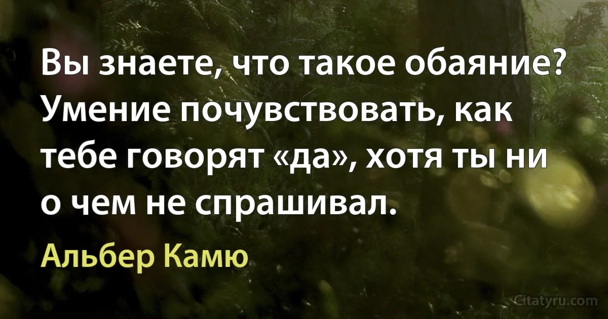 Вы знаете, что такое обаяние? Умение почувствовать, как тебе говорят «да», хотя ты ни о чем не спрашивал. (Альбер Камю)