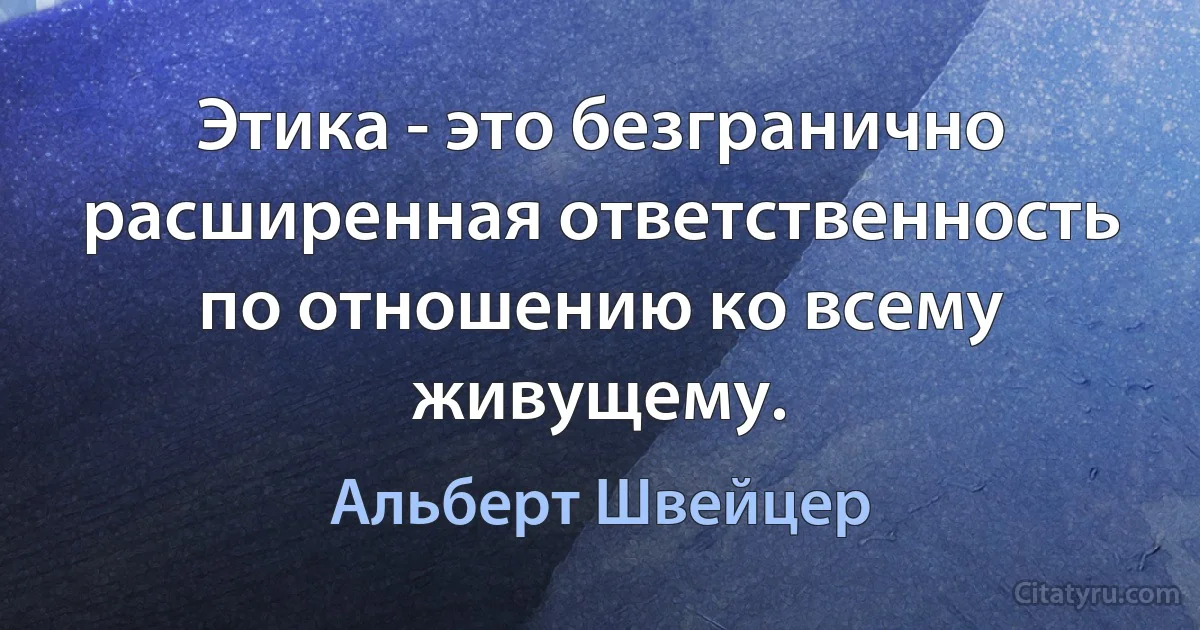 Этика - это безгранично расширенная ответственность по отношению ко всему живущему. (Альберт Швейцер)