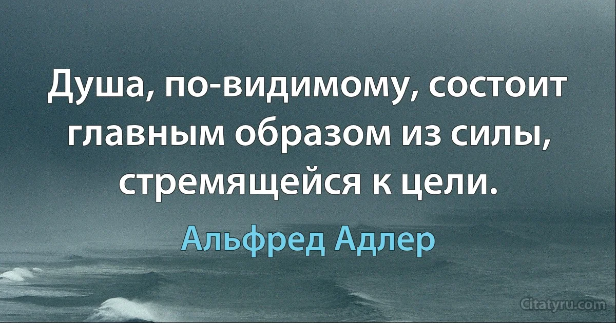 Душа, по-видимому, состоит главным образом из силы, стремящейся к цели. (Альфред Адлер)