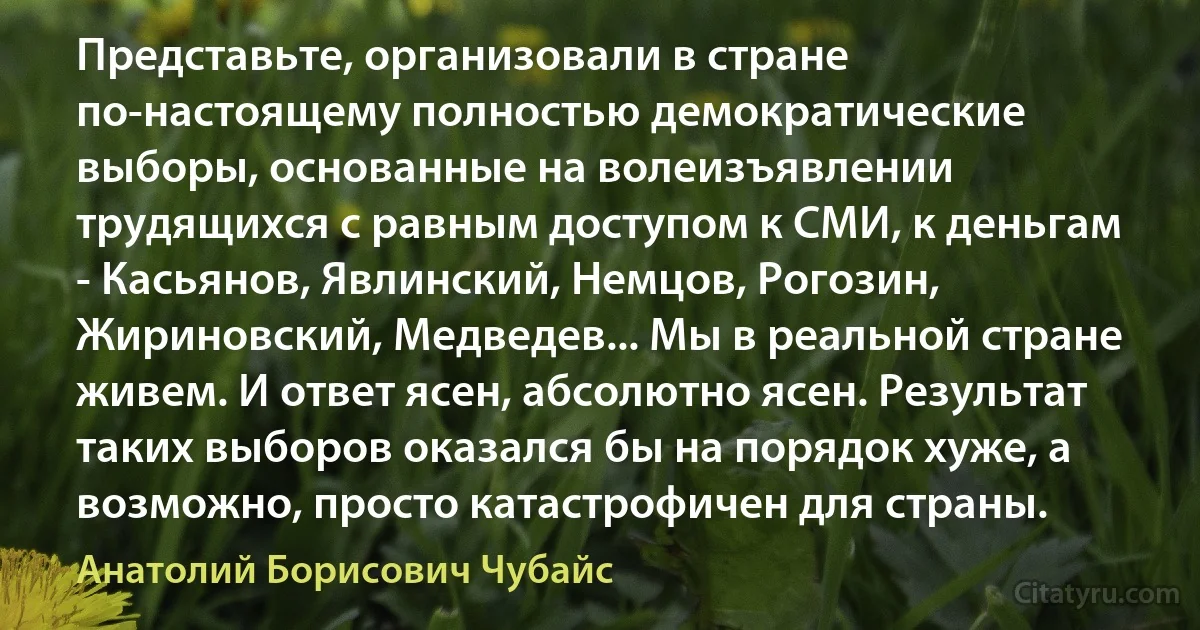 Представьте, организовали в стране по-настоящему полностью демократические выборы, основанные на волеизъявлении трудящихся с равным доступом к СМИ, к деньгам - Касьянов, Явлинский, Немцов, Рогозин, Жириновский, Медведев... Мы в реальной стране живем. И ответ ясен, абсолютно ясен. Результат таких выборов оказался бы на порядок хуже, а возможно, просто катастрофичен для страны. (Анатолий Борисович Чубайс)