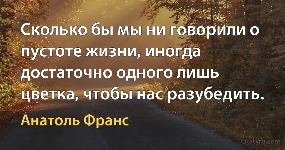 Сколько бы мы ни говорили о пустоте жизни, иногда достаточно одного лишь цветка, чтобы нас разубедить. (Анатоль Франс)