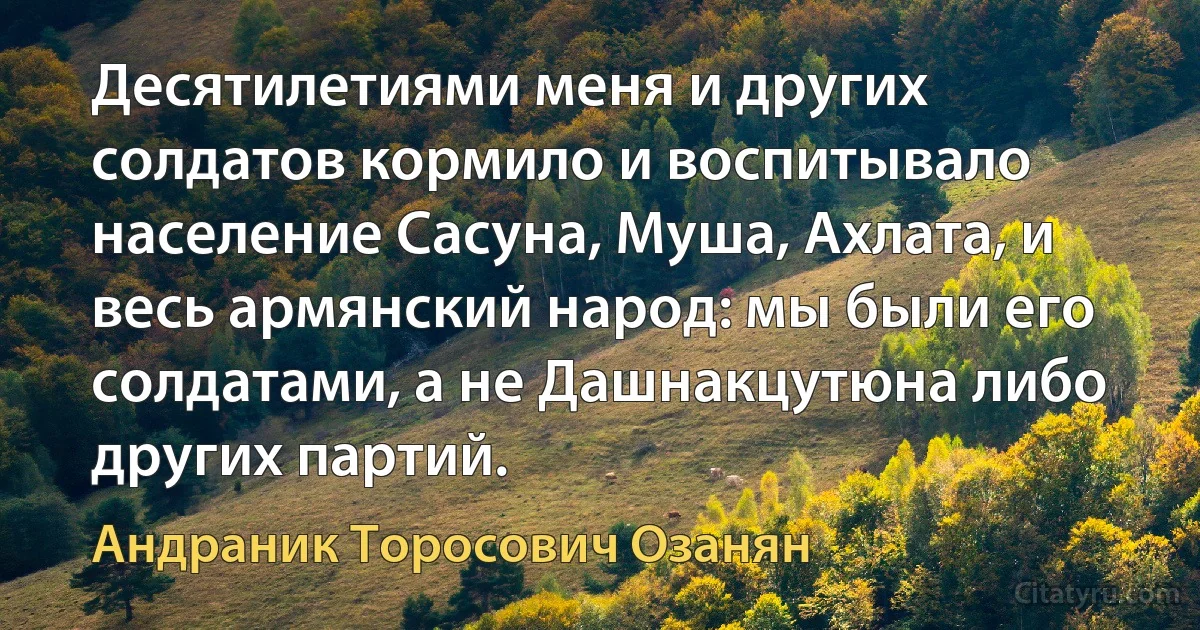 Десятилетиями меня и других солдатов кормило и воспитывало население Сасуна, Муша, Ахлата, и весь армянский народ: мы были его солдатами, а не Дашнакцутюна либо других партий. (Андраник Торосович Озанян)