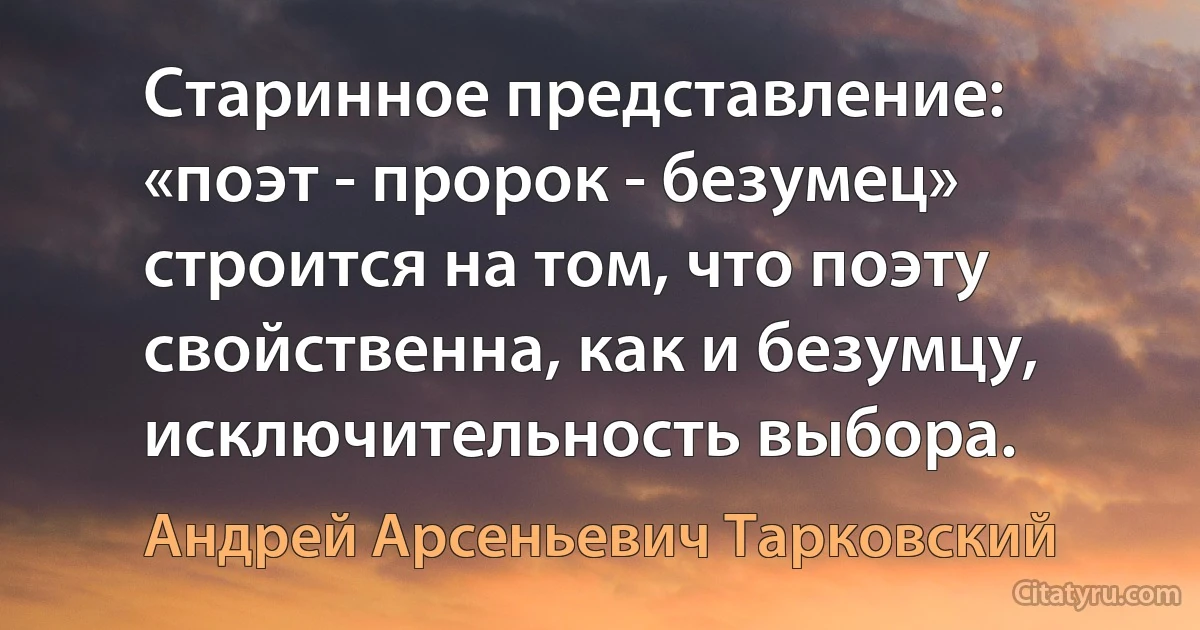 Старинное представление: «поэт - пророк - безумец» строится на том, что поэту свойственна, как и безумцу, исключительность выбора. (Андрей Арсеньевич Тарковский)