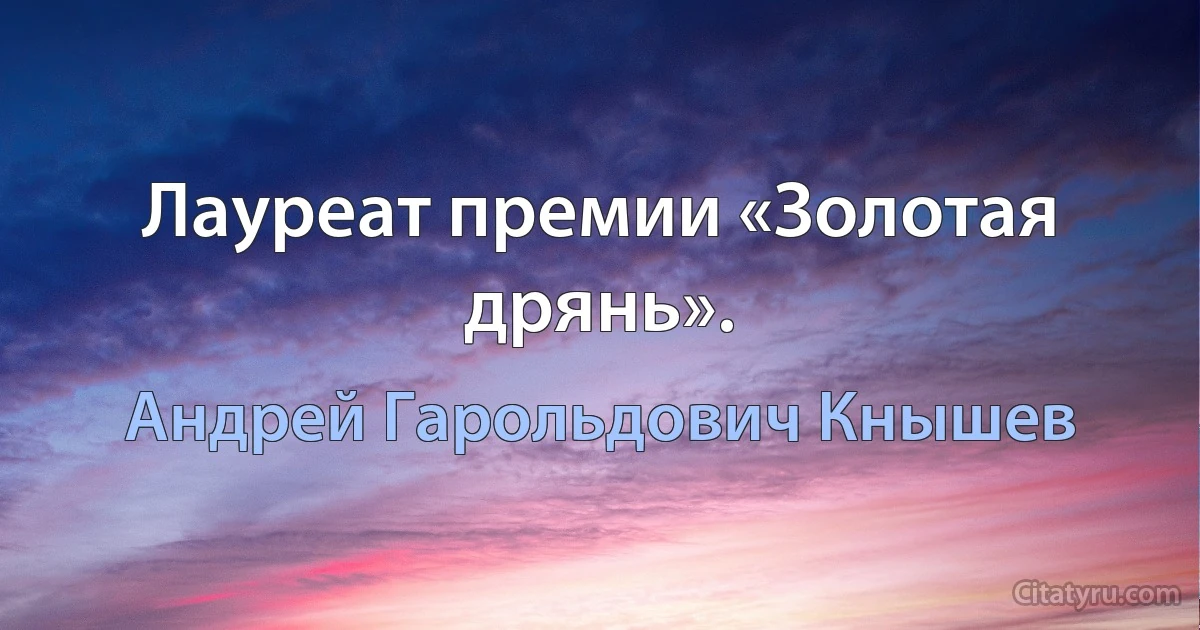 Лауреат премии «Золотая дрянь». (Андрей Гарольдович Кнышев)