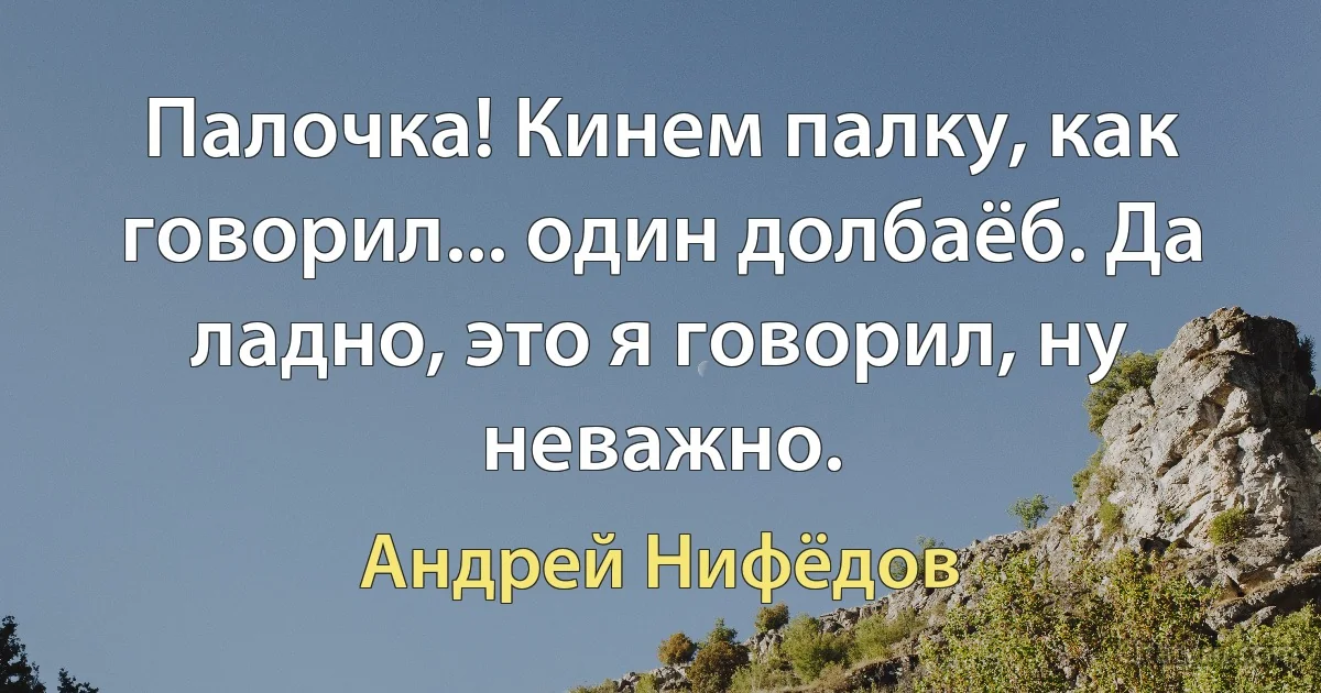 Палочка! Кинем палку, как говорил... один долбаёб. Да ладно, это я говорил, ну неважно. (Андрей Нифёдов)