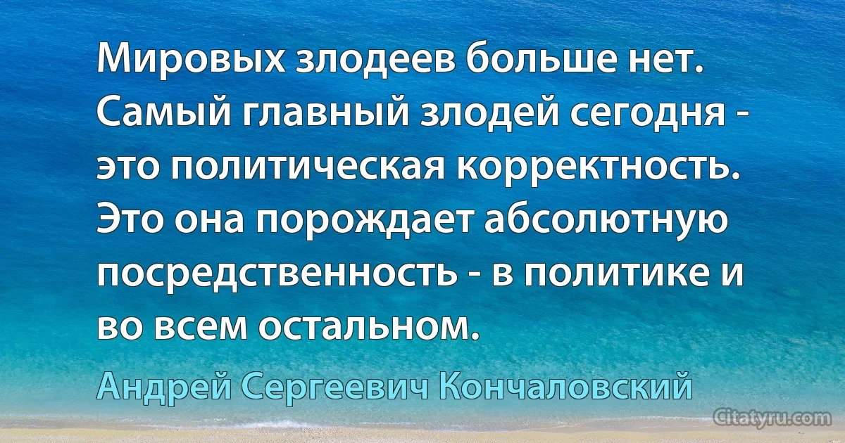 Мировых злодеев больше нет. Самый главный злодей сегодня - это политическая корректность. Это она порождает абсолютную посредственность - в политике и во всем остальном. (Андрей Сергеевич Кончаловский)