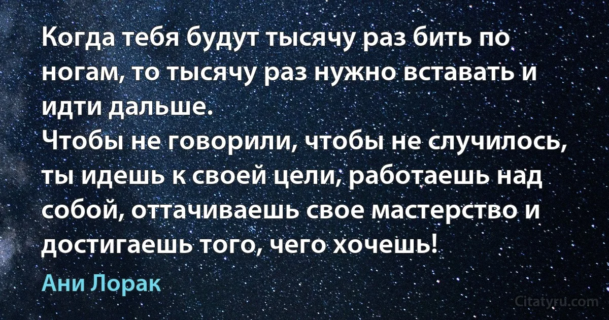 Когда тебя будут тысячу раз бить по ногам, то тысячу раз нужно вставать и идти дальше.
Чтобы не говорили, чтобы не случилось, ты идешь к своей цели, работаешь над собой, оттачиваешь свое мастерство и достигаешь того, чего хочешь! (Ани Лорак)