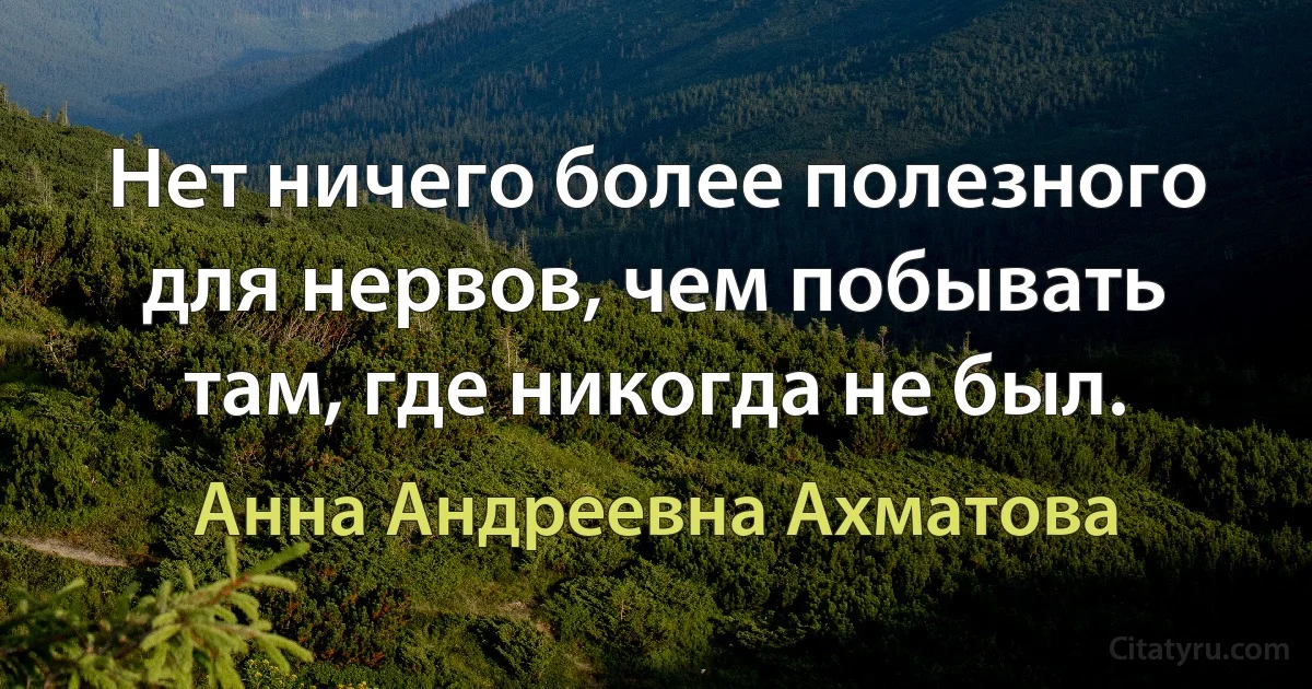 Нет ничего более полезного для нервов, чем побывать там, где никогда не был. (Анна Андреевна Ахматова)