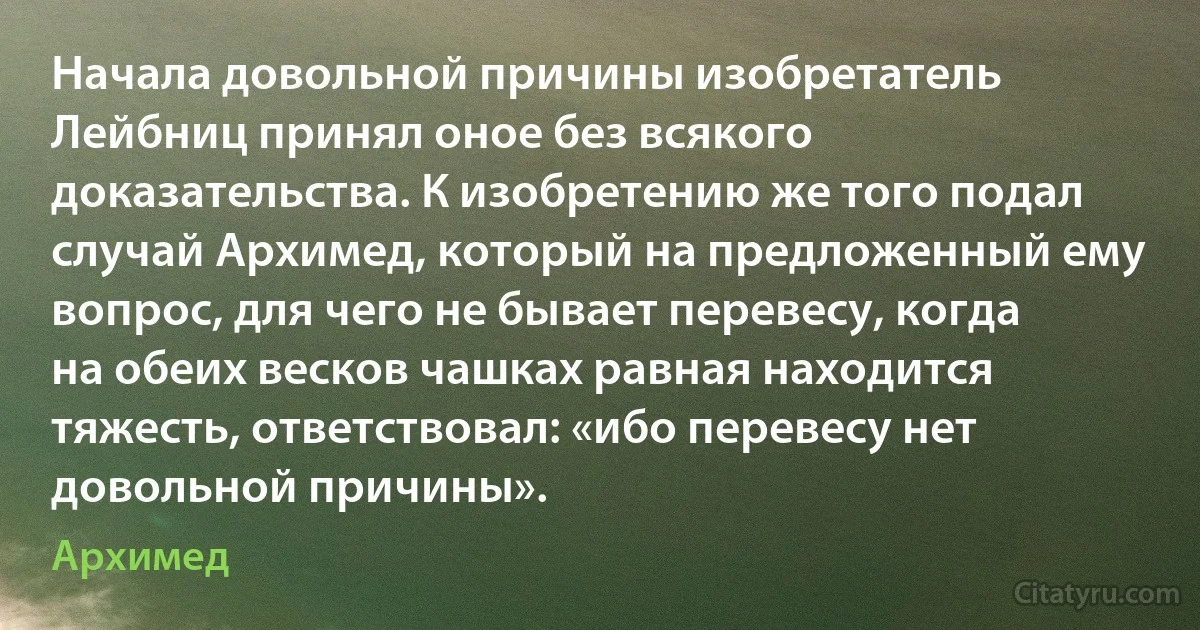 Начала довольной причины изобретатель Лейбниц принял оное без всякого доказательства. К изобретению же того подал случай Архимед, который на предложенный ему вопрос, для чего не бывает перевесу, когда на обеих весков чашках равная находится тяжесть, ответствовал: «ибо перевесу нет довольной причины». (Архимед)