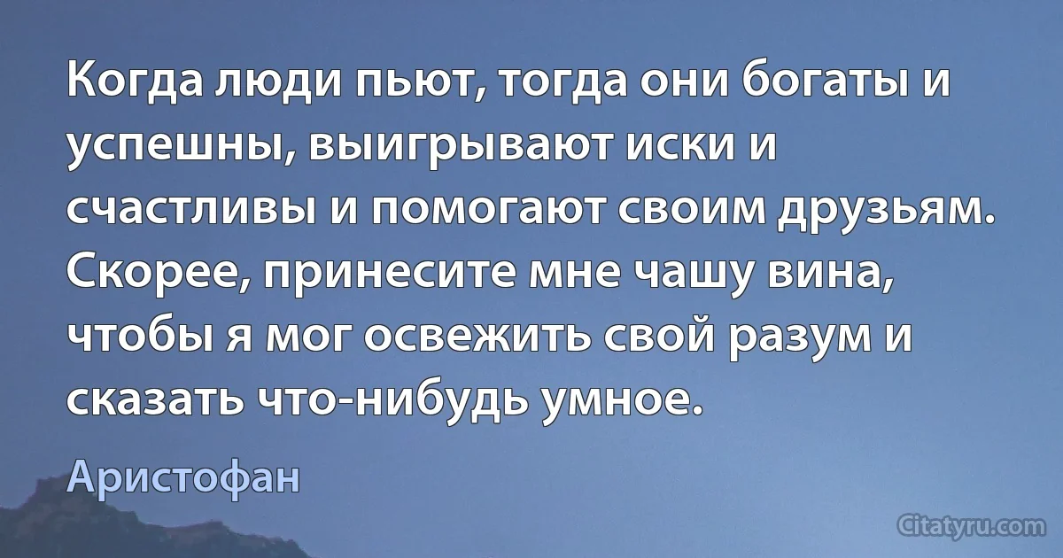 Когда люди пьют, тогда они богаты и успешны, выигрывают иски и счастливы и помогают своим друзьям. Скорее, принесите мне чашу вина, чтобы я мог освежить свой разум и сказать что-нибудь умное. (Аристофан)