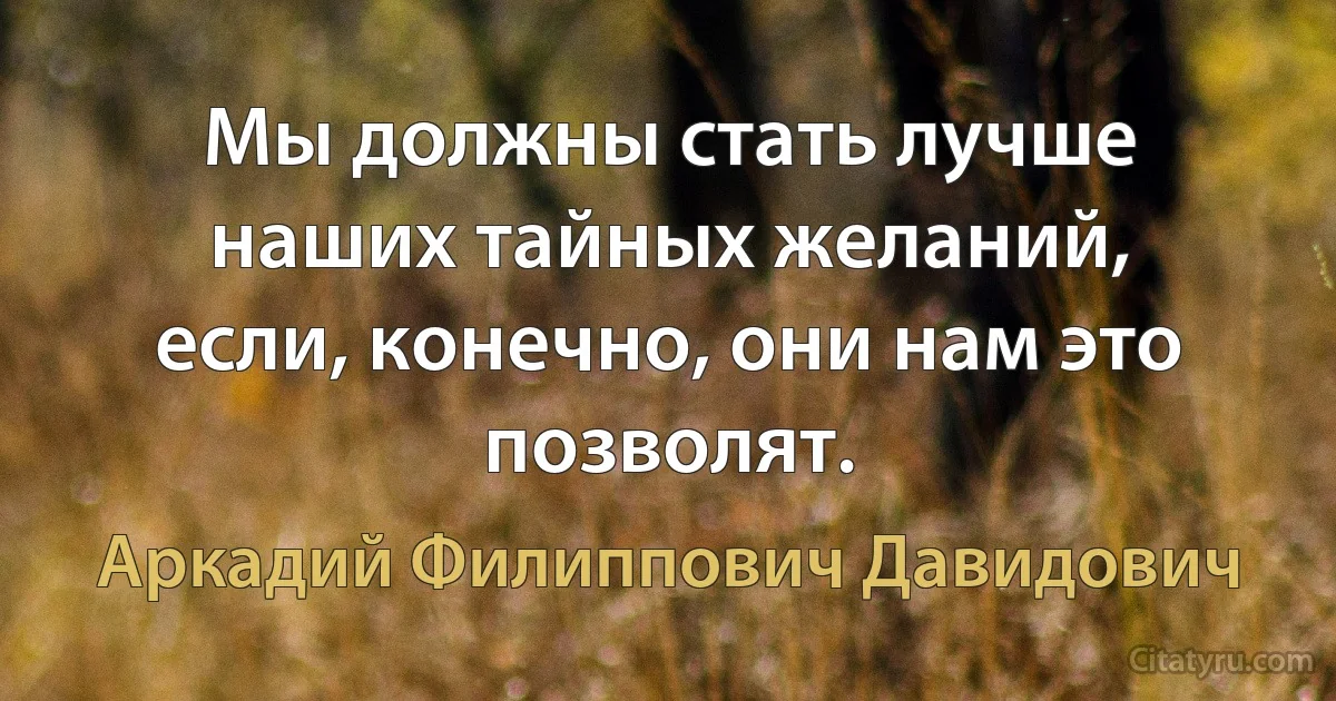 Мы должны стать лучше наших тайных желаний, если, конечно, они нам это позволят. (Аркадий Филиппович Давидович)