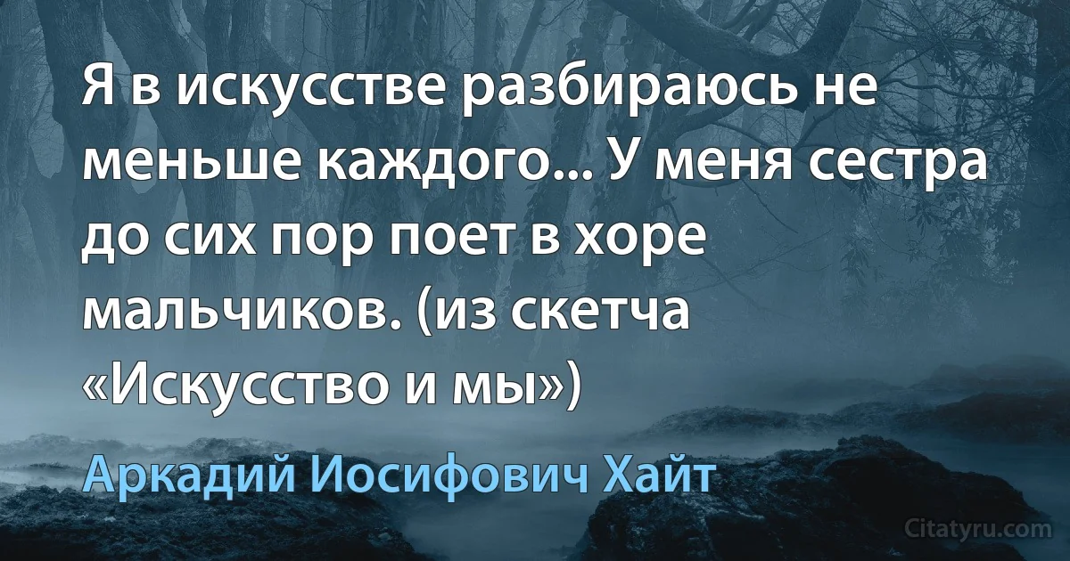 Я в искусстве разбираюсь не меньше каждого... У меня сестра до сих пор поет в хоре мальчиков. (из скетча «Искусство и мы») (Аркадий Иосифович Хайт)