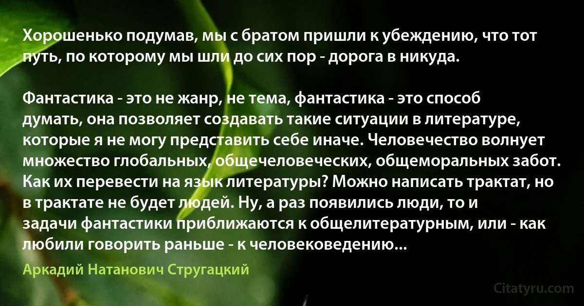 Хорошенько подумав, мы с братом пришли к убеждению, что тот путь, по которому мы шли до сих пор - дорога в никуда.

Фантастика - это не жанр, не тема, фантастика - это способ думать, она позволяет создавать такие ситуации в литературе, которые я не могу представить себе иначе. Человечество волнует множество глобальных, общечеловеческих, общеморальных забот. Как их перевести на язык литературы? Можно написать трактат, но в трактате не будет людей. Ну, а раз появились люди, то и задачи фантастики приближаются к общелитературным, или - как любили говорить раньше - к человековедению... (Аркадий Натанович Стругацкий)